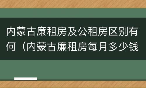 内蒙古廉租房及公租房区别有何（内蒙古廉租房每月多少钱）
