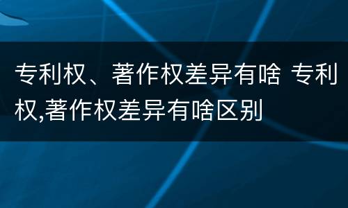专利权、著作权差异有啥 专利权,著作权差异有啥区别