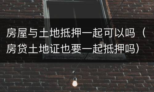 房屋与土地抵押一起可以吗（房贷土地证也要一起抵押吗）