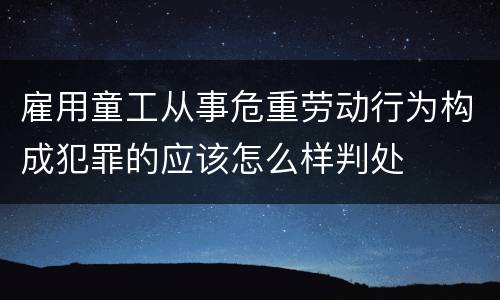 雇用童工从事危重劳动行为构成犯罪的应该怎么样判处