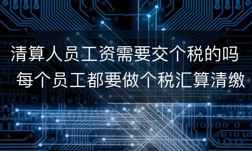 清算人员工资需要交个税的吗 每个员工都要做个税汇算清缴吗