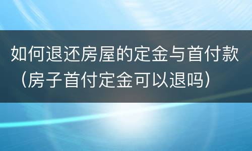 如何退还房屋的定金与首付款（房子首付定金可以退吗）