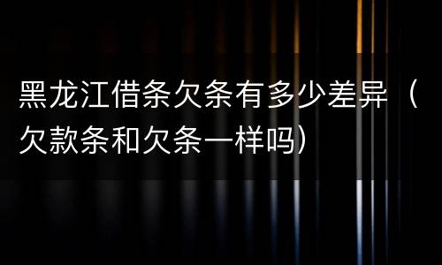 黑龙江借条欠条有多少差异（欠款条和欠条一样吗）