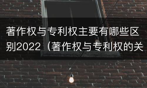 著作权与专利权主要有哪些区别2022（著作权与专利权的关系）
