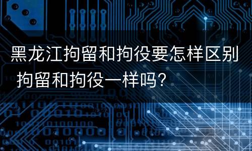 黑龙江拘留和拘役要怎样区别 拘留和拘役一样吗?