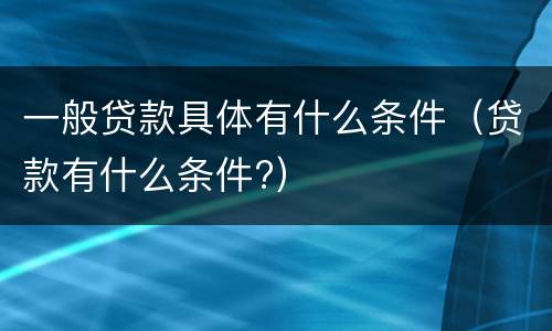 一般贷款具体有什么条件（贷款有什么条件?）