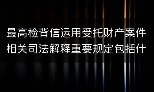 最高检背信运用受托财产案件相关司法解释重要规定包括什么
