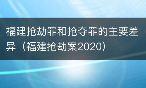 福建抢劫罪和抢夺罪的主要差异（福建抢劫案2020）