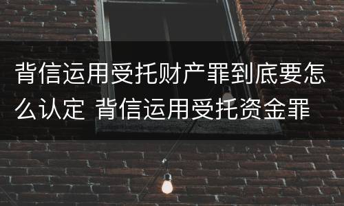 背信运用受托财产罪到底要怎么认定 背信运用受托资金罪