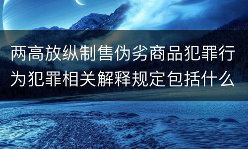两高放纵制售伪劣商品犯罪行为犯罪相关解释规定包括什么主要内容