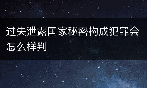 过失泄露国家秘密构成犯罪会怎么样判