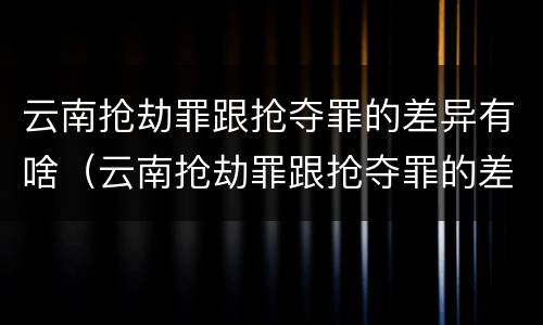 云南抢劫罪跟抢夺罪的差异有啥（云南抢劫罪跟抢夺罪的差异有啥不一样）