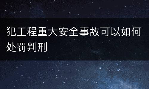 犯工程重大安全事故可以如何处罚判刑