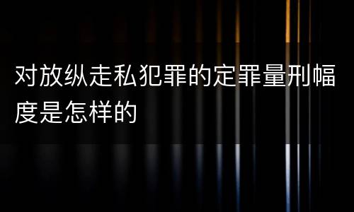 对放纵走私犯罪的定罪量刑幅度是怎样的