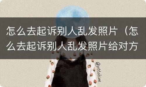 怎么去起诉别人乱发照片（怎么去起诉别人乱发照片给对方）