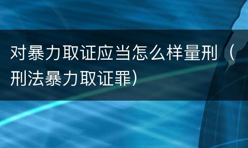 对暴力取证应当怎么样量刑（刑法暴力取证罪）