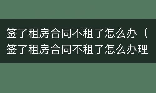 签了租房合同不租了怎么办（签了租房合同不租了怎么办理）