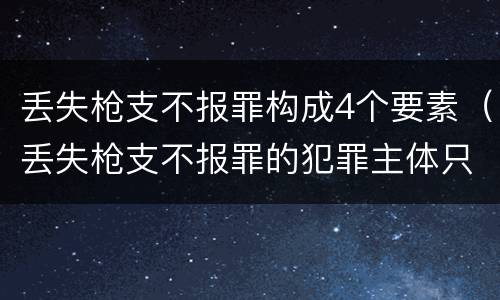 丢失枪支不报罪构成4个要素（丢失枪支不报罪的犯罪主体只能是什么）