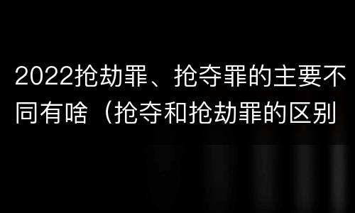 2022抢劫罪、抢夺罪的主要不同有啥（抢夺和抢劫罪的区别）