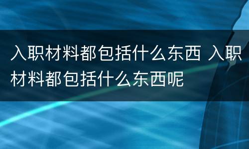 入职材料都包括什么东西 入职材料都包括什么东西呢