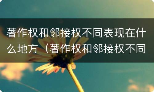 著作权和邻接权不同表现在什么地方（著作权和邻接权不同表现在什么地方举例说明）