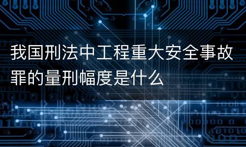 我国刑法中工程重大安全事故罪的量刑幅度是什么