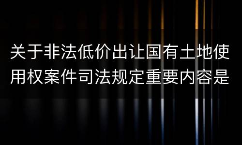关于非法低价出让国有土地使用权案件司法规定重要内容是什么