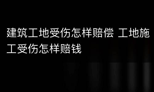 建筑工地受伤怎样赔偿 工地施工受伤怎样赔钱