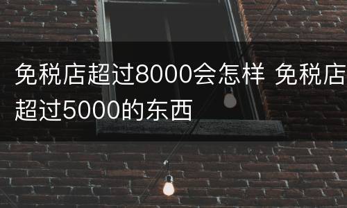 免税店超过8000会怎样 免税店超过5000的东西