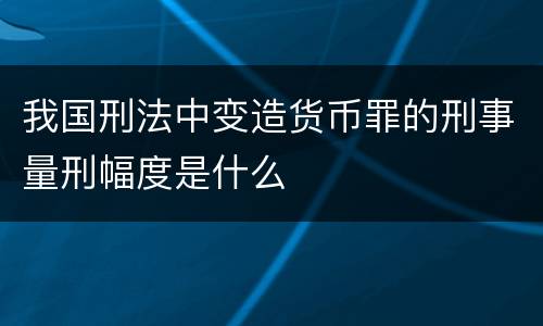 我国刑法中变造货币罪的刑事量刑幅度是什么
