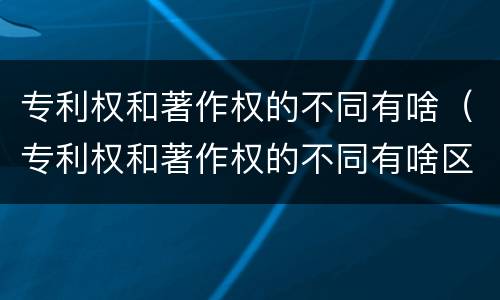 专利权和著作权的不同有啥（专利权和著作权的不同有啥区别）