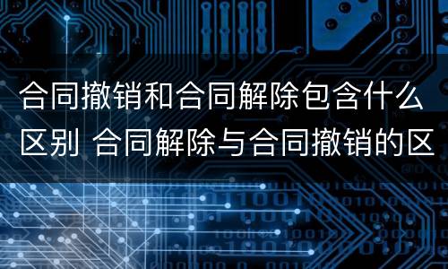 合同撤销和合同解除包含什么区别 合同解除与合同撤销的区别有哪些