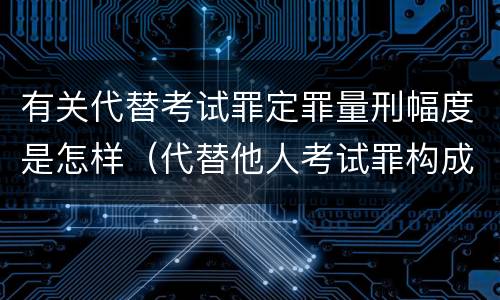 有关代替考试罪定罪量刑幅度是怎样（代替他人考试罪构成要件）