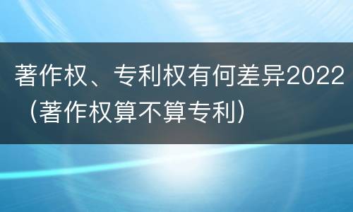 著作权、专利权有何差异2022（著作权算不算专利）