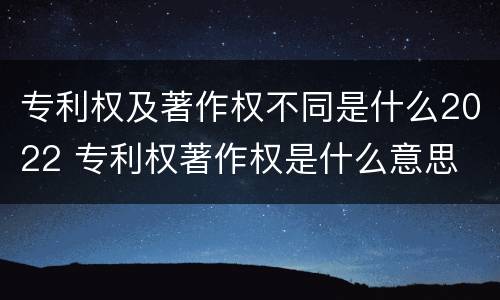 专利权及著作权不同是什么2022 专利权著作权是什么意思