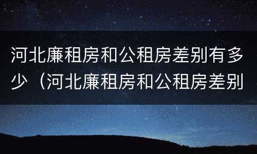 河北廉租房和公租房差别有多少（河北廉租房和公租房差别有多少套房）