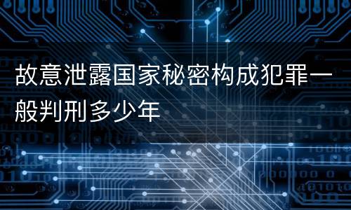 故意泄露国家秘密构成犯罪一般判刑多少年