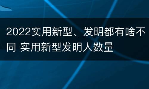 2022实用新型、发明都有啥不同 实用新型发明人数量