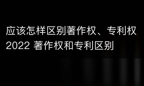 应该怎样区别著作权、专利权2022 著作权和专利区别