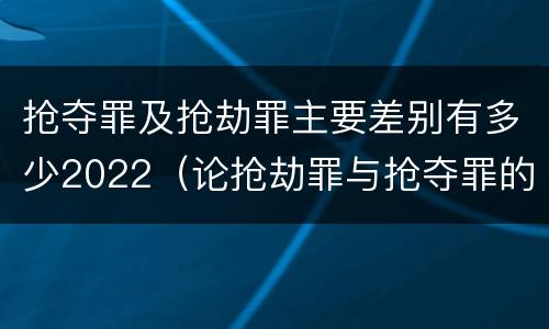 抢夺罪及抢劫罪主要差别有多少2022（论抢劫罪与抢夺罪的界限）