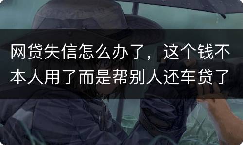 网贷失信怎么办了，这个钱不本人用了而是帮别人还车贷了怎么办