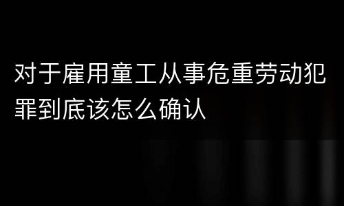 对于雇用童工从事危重劳动犯罪到底该怎么确认
