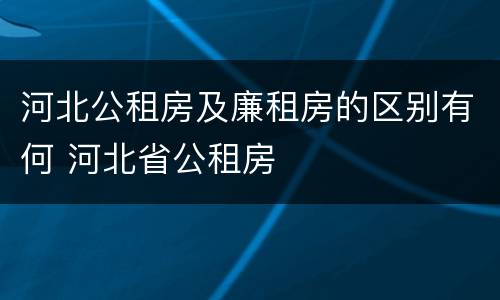 河北公租房及廉租房的区别有何 河北省公租房
