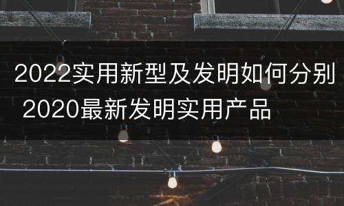2022实用新型及发明如何分别 2020最新发明实用产品
