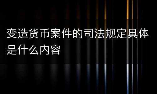 变造货币案件的司法规定具体是什么内容
