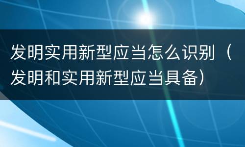 发明实用新型应当怎么识别（发明和实用新型应当具备）