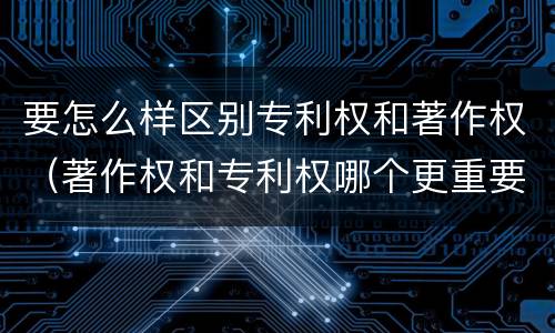 要怎么样区别专利权和著作权（著作权和专利权哪个更重要）