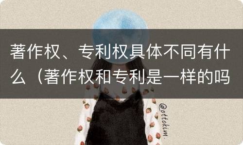 著作权、专利权具体不同有什么（著作权和专利是一样的吗）