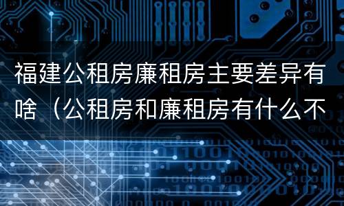福建公租房廉租房主要差异有啥（公租房和廉租房有什么不同?）