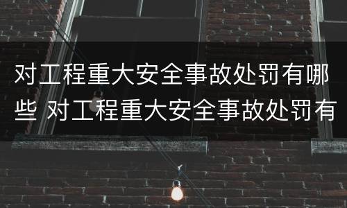 对工程重大安全事故处罚有哪些 对工程重大安全事故处罚有哪些种类